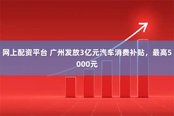网上配资平台 广州发放3亿元汽车消费补贴，最高5000元