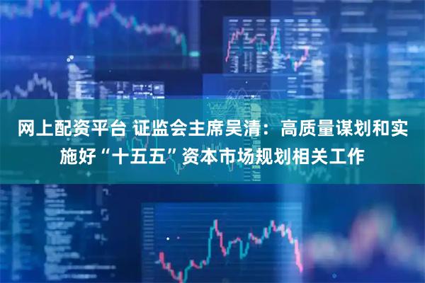 网上配资平台 证监会主席吴清：高质量谋划和实施好“十五五”资本市场规划相关工作