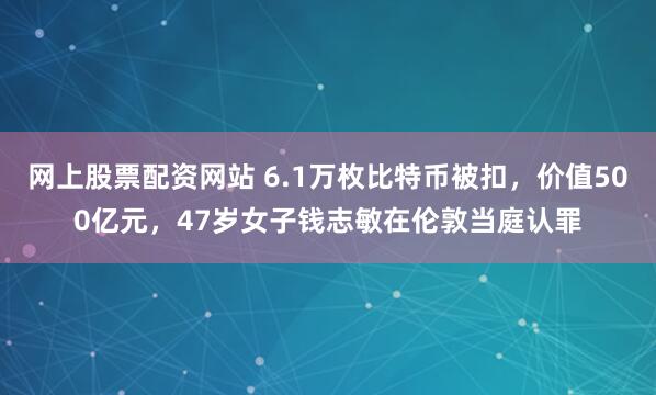 网上股票配资网站 6.1万枚比特币被扣，价值500亿元，47岁女子钱志敏在伦敦当庭认罪