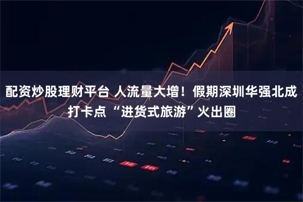 配资炒股理财平台 人流量大增！假期深圳华强北成打卡点 “进货式旅游”火出圈