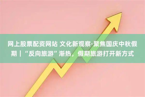 网上股票配资网站 文化新观察·聚焦国庆中秋假期｜“反向旅游”渐热，假期旅游打开新方式