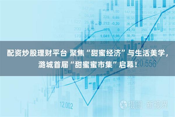 配资炒股理财平台 聚焦“甜蜜经济”与生活美学，潞城首届“甜蜜蜜市集”启幕！